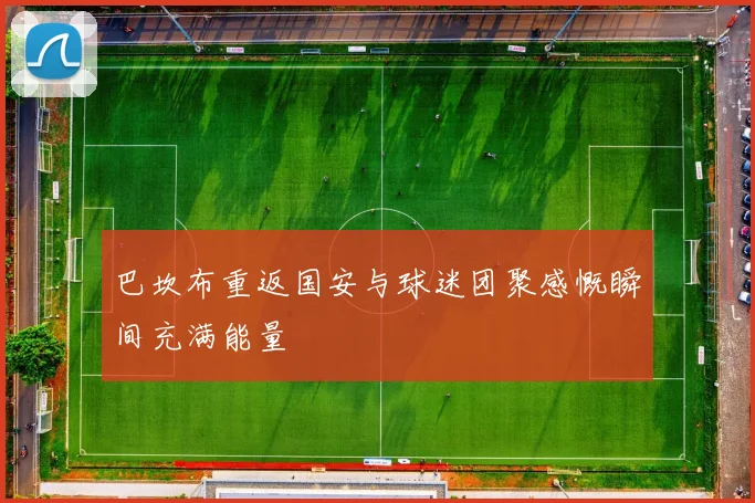 巴坎布重返国安与球迷团聚感慨瞬间充满能量