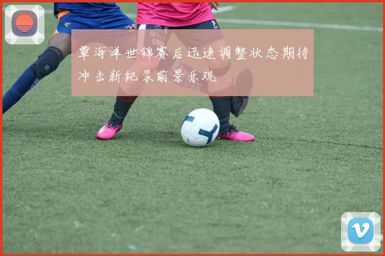 覃海洋世锦赛后迅速调整状态期待冲击新纪录前景乐观
