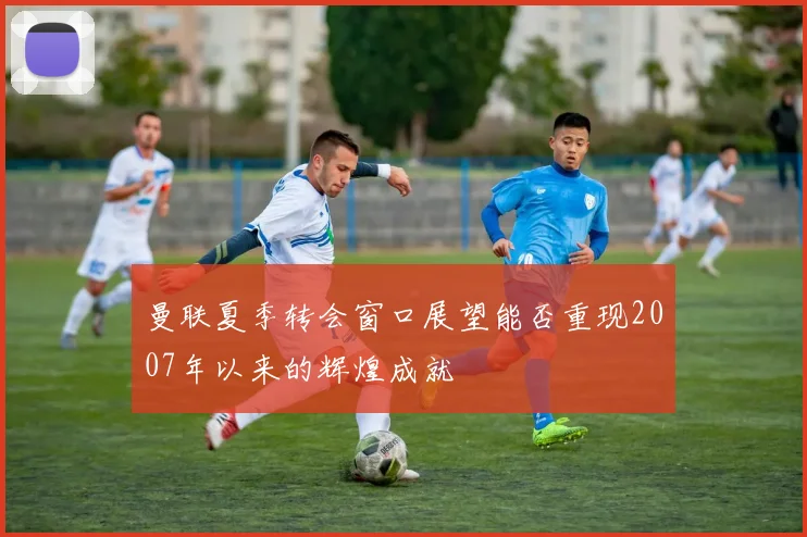 曼联夏季转会窗口展望能否重现2007年以来的辉煌成就