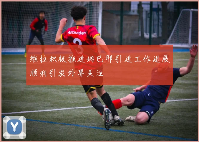 维拉积极推进姆巴耶引进工作进展顺利引发外界关注