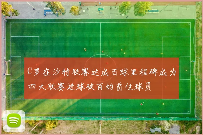 C罗在沙特联赛达成百球里程碑成为四大联赛进球破百的首位球员
