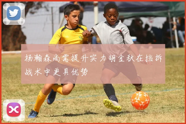 杨瀚森尚需提升实力胡金秋在挡拆战术中更具优势
