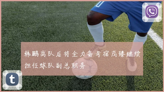 韩鹏离队后将全力备考宿茂臻继续担任球队副总职务