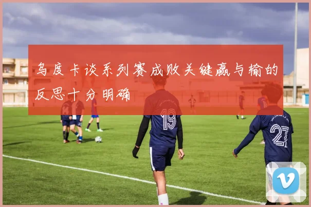 乌度卡谈系列赛成败关键赢与输的反思十分明确