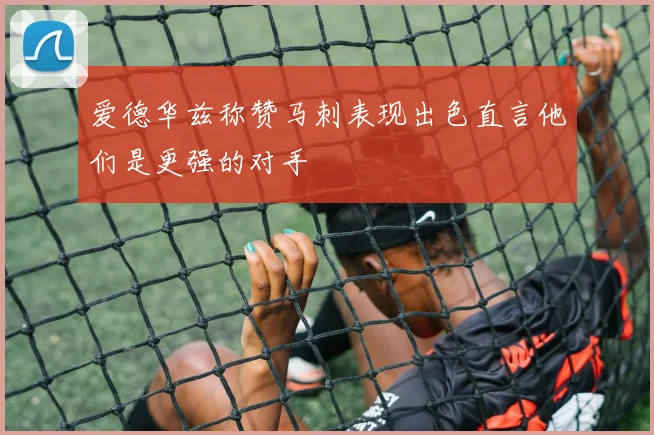 爱德华兹称赞马刺表现出色直言他们是更强的对手