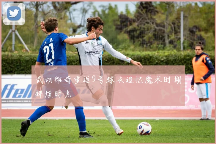 武切维奇重返9号球衣追忆魔术时期辉煌时光