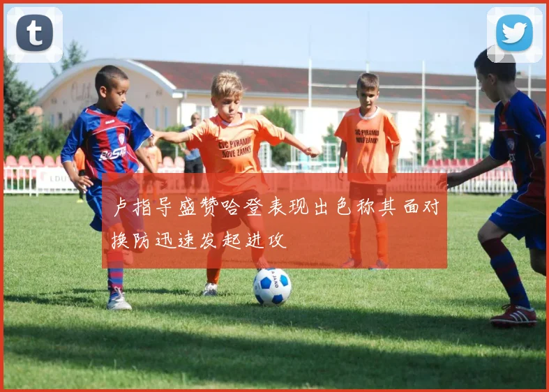 卢指导盛赞哈登表现出色称其面对换防迅速发起进攻