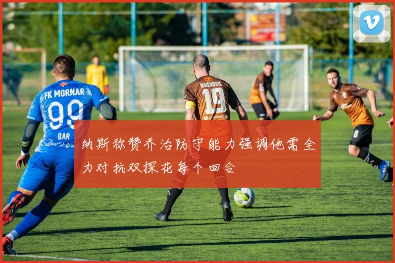 纳斯称赞乔治防守能力强调他需全力对抗双探花每个回合