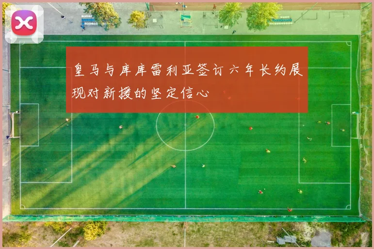 皇马与库库雷利亚签订六年长约展现对新援的坚定信心