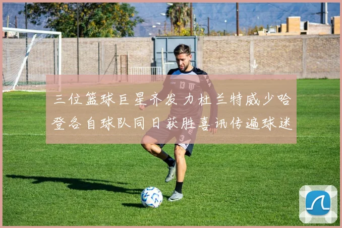 三位篮球巨星齐发力杜兰特威少哈登各自球队同日获胜喜讯传遍球迷圈