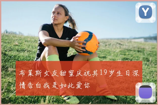 布莱斯女友甜蜜庆祝其19岁生日深情告白我是如此爱你