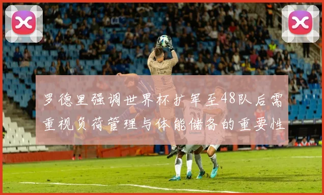 罗德里强调世界杯扩军至48队后需重视负荷管理与体能储备的重要性