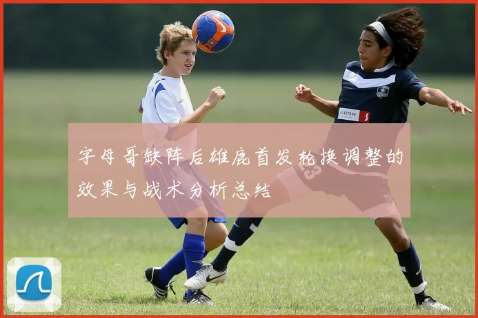 字母哥缺阵后雄鹿首发轮换调整的效果与战术分析总结