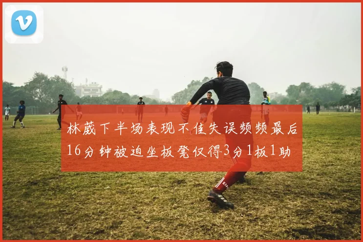 林葳下半场表现不佳失误频频最后16分钟被迫坐板凳仅得3分1板1助