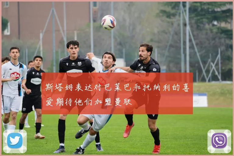 斯塔姆表达对巴莱巴和托纳利的喜爱期待他们加盟曼联
