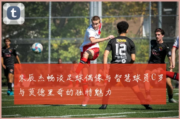 朱辰杰畅谈足球偶像与智慧球员C罗与莫德里奇的独特魅力