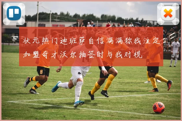 状元热门迪班萨自信满满称我注定加盟奇才沃尔抽签时与我对视