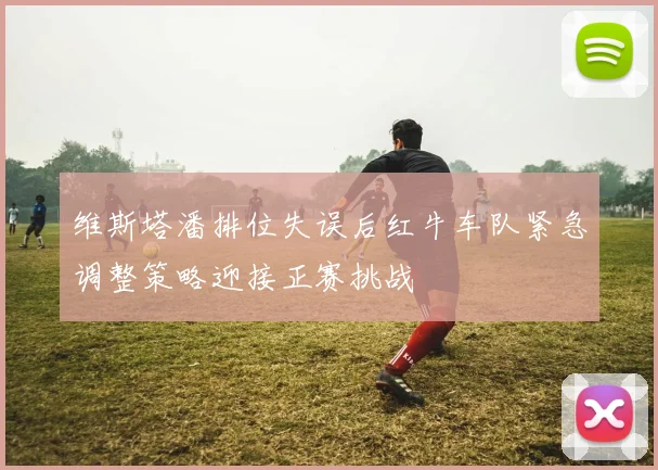 维斯塔潘排位失误后红牛车队紧急调整策略迎接正赛挑战