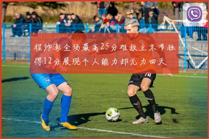 程帅澎全场最高25分难救主末节独得12分展现个人能力却无力回天