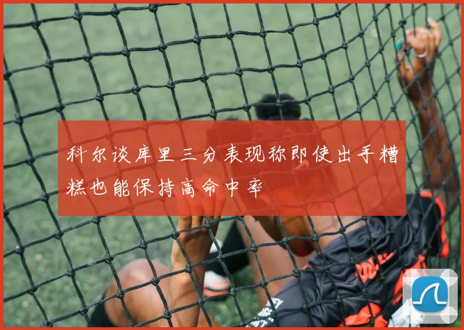 科尔谈库里三分表现称即使出手糟糕也能保持高命中率