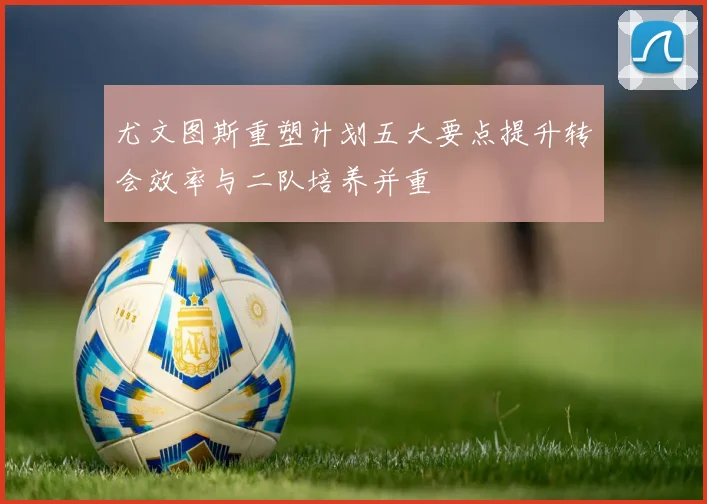 尤文图斯重塑计划五大要点提升转会效率与二队培养并重