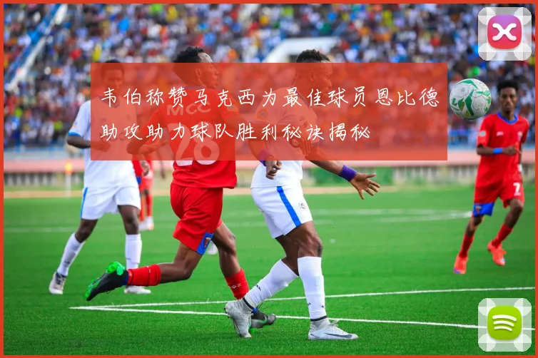 韦伯称赞马克西为最佳球员恩比德助攻助力球队胜利秘诀揭秘