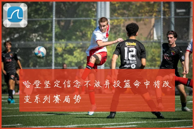 哈登坚定信念不放弃投篮命中将改变系列赛局势
