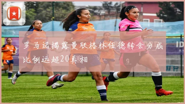 罗马诺揭露曼联格林伍德转会分成比例远超20真相