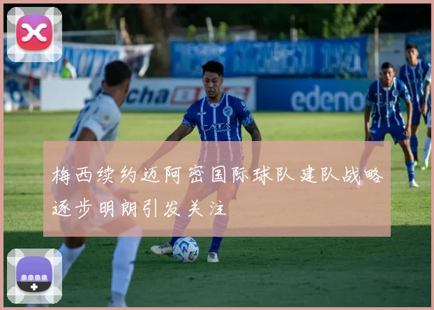 梅西续约迈阿密国际球队建队战略逐步明朗引发关注