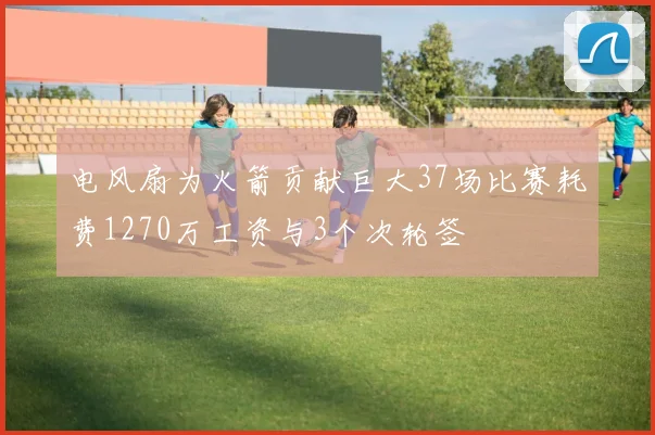 电风扇为火箭贡献巨大37场比赛耗费1270万工资与3个次轮签
