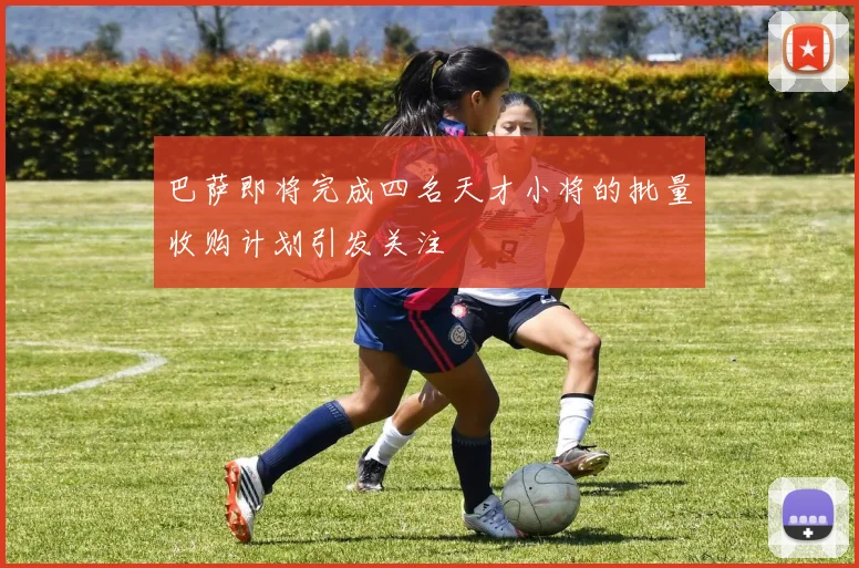 巴萨即将完成四名天才小将的批量收购计划引发关注
