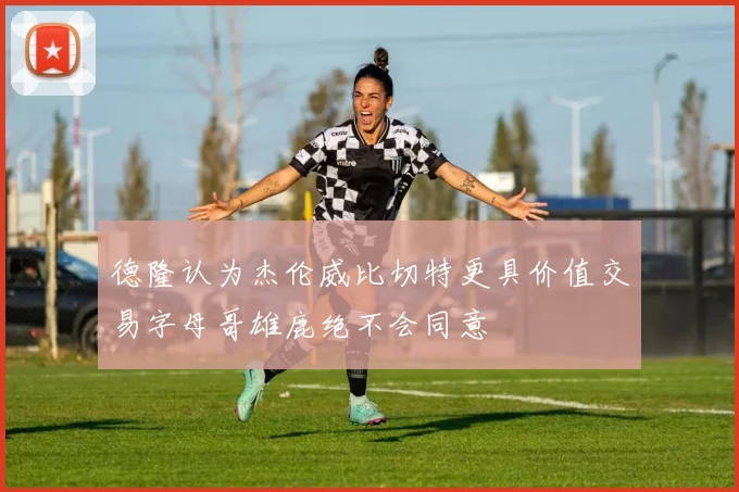 德隆认为杰伦威比切特更具价值交易字母哥雄鹿绝不会同意