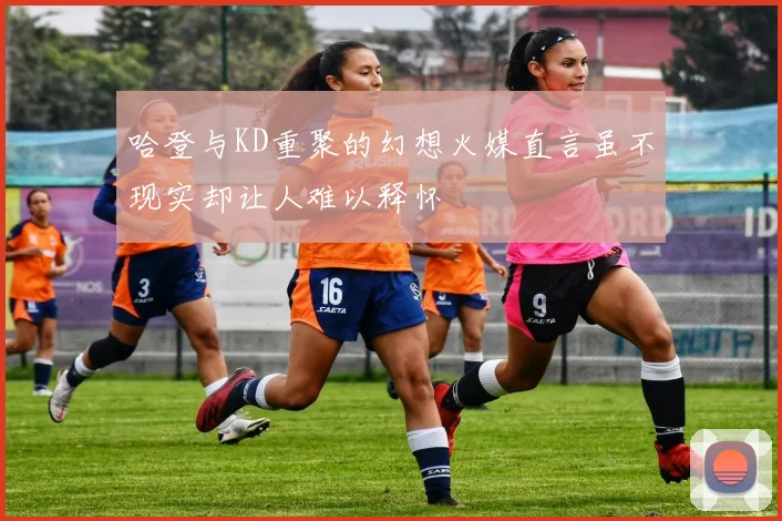 哈登与KD重聚的幻想火媒直言虽不现实却让人难以释怀