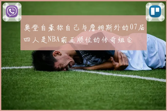 奥登自豪称自己与詹姆斯外的07届四人是NBA前五顺位的传奇组合